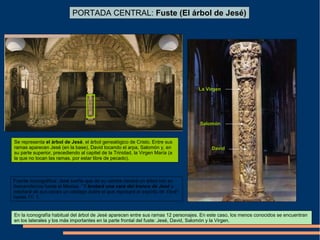 PORTADA CENTRAL: Fuste (El árbol de Jesé)
Se representa el árbol de Jesé, el árbol genealógico de Cristo. Entre sus
ramas aparecen Jesé (en la base), David tocando el arpa, Salomón y, en
su parte superior, precediendo al capitel de la Trinidad, la Virgen María (a
la que no tocan las ramas, por estar libre de pecado).
Salomón
La Virgen
Fuente iconográfica: Jesé sueña que de su vientre nacerá un árbol con su
descendencia hasta el Mesías. “Y brotará una vara del tronco de Jesé y
retoñará de sus raíces un vástago sobre el que reposará el espíritu de Yavé”
Isaías 11: 1.
David
En la iconografía habitual del árbol de Jesé aparecen entre sus ramas 12 personajes. En este caso, los menos conocidos se encuentran
en los laterales y los más importantes en la parte frontal del fuste: Jesé, David, Salomón y la Virgen.
 