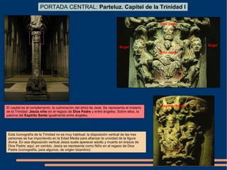 PORTADA CENTRAL: Parteluz. Capitel de la Trinidad I
El capitel es el complemento, la culminación del árbol de Jesé. Se representa el misterio
de la Trinidad: Jesús niño en el regazo de Dios Padre y entre ángeles. Sobre ellos, la
paloma del Espíritu Santo igualmente entre ángeles.
Dios padre
Niño Jesús
Espíritu Santo
Ángel
Ángel
Esta Iconografía de la Trinidad no es muy habitual: la disposición vertical de las tres
personas se fue imponiendo en la Edad Media para afianzar la unicidad de la figura
divina. En esa disposición vertical Jesús suele aparecer adulto y muerto en brazos de
Dios Padre; aquí, en cambio, Jesús se representa como Niño en el regazo de Dios
Padre (iconografía, para algunos, de origen bizantino)
 