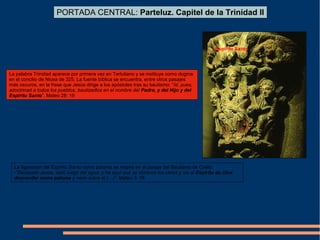 PORTADA CENTRAL: Parteluz. Capitel de la Trinidad II
Espíritu Santo
La palabra Trinidad aparece por primera vez en Tertuliano y se instituye como dogma
en el concilio de Nicea de 325. La fuente bíblica se encuentra, entre otros pasajes
más oscuros, en la frase que Jesús dirige a los apóstoles tras su bautismo: “Id, pues,
adoctrinad a todos los pueblos, bautizadlos en el nombre del Padre, y del Hijo y del
Espíritu Santo”. Mateo 28: 19
La figuración del Espíritu Santo como paloma se inspira en el pasaje del Bautismo de Cristo:
-”Bautizado Jesús, salió luego del agua; y he aquí que se abrieron los cielos y vio al Espíritu de Dios
descender como paloma y venir sobre él (…)”. Mateo 3: 16
 