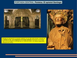 PORTADA CENTRAL: Parteluz. El apóstol Santiago
Santiago se representa en posición sedente, en una silla sobre leones, apoyado en
un báculo en tau, con pergamino en la mano derecha (inscripción con el texto
“Dios me ha enviado”) y coronado por un nimbo de cobre, con piezas engarzadas
(cabujones de vidrio).
 