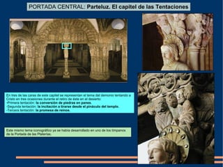 En tres de las caras de este capitel se representan el tema del demonio tentando a
Cristo en tres ocasiones durante el retiro de éste en el desierto:
-Primera tentación: la conversión de piedras en panes.
-Segunda tentación: la incitación a tirarse desde el pináculo del templo.
-Tercera tentación: la promesa de reinos.
PORTADA CENTRAL: Parteluz. El capitel de las Tentaciones
Este mismo tema iconográfico ya se había desarrollado en uno de los tímpanos
de la Portada de las Platerías.
 