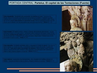 Cara frontal: El diablo invita a Jesús a tirarse del pináculo del templo “Llevóle
entonces el diablo a la ciudad santa y, poniéndole sobre el pináculo del templo, le dijo: Si eres
hijo de Dios échate de aquí abajo pues escrito está: A sus ángeles encargará que te tomen en
sus manos para que no tropiece tu pie contra una piedra. Díjole Jesús: También está escrito:
No tentarás al señor tu dios”. Mateo 4: 5-7
Cara derecha: El diablo promete reino y riquezas si Cristo le adora: “De nuevo le
llevó el diablo a un monte muy alto, y mostrándole todos los reinos del mundo y la gloria de
ellos le dijo: Todo esto te daré si de hinojos me adorares. Díjole entonces Jesús: Apártate
Satanás, porque escrito está: Al Señor tu dios adorarás y a ël solo darás culto: Entonces el
diablo le dejó y llegaron ángeles y le servían”. Mateo 4: 8-11
Cara izquierda: Tentación de conversión de piedras en pan: “Entonces fue
llevado Jesús por el Espíritu al desierto para ser tentado por el diablo. Y habiendo ayunado
cuarenta días y cuarenta noches, al fin tuvo hambre. Y acercándose el tentador le dijo: Si eres
hijo de Dios, di que estas piedras se conviertan en pan. Pero él respondió diciendo: No sólo
de pan vive el hombre, sino de toda palabra que sale de la boca de Dios”. Mateo 4: 1-4
PORTADA CENTRAL: Parteluz. El capitel de las Tentaciones (Fuente)
Cara interna: superadas las tentaciones, dos ángeles de rodillas adoran al
Señor: “Entonces el diablo le dejó (a Jesús), y llegaron ángeles y le servían.” Mateo 4: 11
 