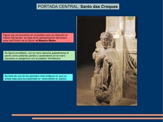 PORTADA CENTRAL: Santo das Croques
Figura que se encuentra en el parteluz pero en dirección al
interior del templo: se trata de la representación del propio
autor del Pórtico de la Gloria: el Maestro Mateo.
Se figura arrodillado, con la mano derecha golpeándose el
pecho como pidiendo perdón y sosteniendo en la mano
izquierda un pergamino con la palabra “Architectus”
Se trata de una de los ejemplos más antiguos en que un
artista deja para la posteridad un “autorretrato en piedra”.
 