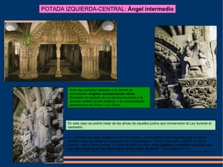 POTADA IZQUIERDA-CENTRAL: Ángel intermedio
Entre las portadas laterales y la central se
representan ángeles acompañando niños.
Simboliza el traslado de los bienaventurados a la
portada central donde asistirán a la contemplación
permanente del Señor, a la Gloria.
En este caso se podría tratar de las almas de aquellos judíos que conservaron la Ley durante el
cautiverio.
La presencia de estos ángeles sobre las puertas y conduciendo a los elegidos para la Gloria
también tiene su fuente de inspiración en el Apocalipsis: “Tenía (Jerusalén celeste) un muro
grande y alto y doce puertas, y sobre las doce puertas, doce ángeles y nombres escritos, que
son los nombres de las doce tribus de los hijos de Israel.” Apocalipsis 21: 12
 