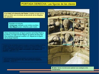 PORTADA DERECHA: Las figuras de las claves
CRISTO JUEZ
SAN MIGUEL
Presiden el conjunto:
-Cristo juez, barbado y con nimbo crucífero.
-San Miguel, joven, imberbe y pelo rizado.
A un lado (a la derecha del Padre): ángeles acogen en su
seno a niños: son el símbolo de las almas de los elegidos,
los salvados.
Al otro: Seres monstruosos aplican sus castigos a los
condenados.
Otras interpretaciones: la figura superior sería Dios Padre y
la inferior, en lugar de San Miguel, se trataría de Dios Hijo.
Otra hipótesis aboga por sustituir a S. Miguel por la figura
del arcángel Gabriel.
“Cuando el Hijo del Hombre venga en su gloria y todos los ángeles con Él, se
sentará sobre su trono de gloria y se reunirán en su presencia todas las
gentes, y separará a unos de otros, como el pastor separa a las ovejas de
los cabritos, y pondrá a las ovejas a sus derecha y los cabritos a su
izquierda.” Mateo 25: 31-33
“Las muchedumbres de los que duermen en el polvo de la tierra se
despertarán, unos para eterna vida, otros para eterna vergüenza y
confusión.” Daniel 12: 2
 