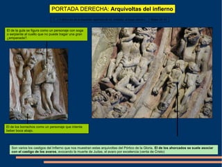 PORTADA DERECHA: Arquivoltas del infierno
Son varios los castigos del Infierno que nos muestran estas arquivoltas del Pórtico de la Gloria. El de los ahorcados se suele asociar
con el castigo de los avaros, evocando la muerte de Judas, el avaro por excelencia (venta de Cristo)
“(…) Y dirá a los de la izquierda: apartaos de mi, malditos, al fuego eterno (…)” Mateo 25: 41
El de la gula se figura como un personaje con soga
o serpiente al cuello que no puede tragar una gran
¿empanada?.
El de los borrachos como un personaje que intenta
beber boca abajo.
 