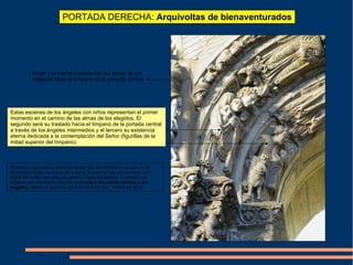 PORTADA DERECHA: Arquivoltas de bienaventurados
Estas escenas de los ángeles con niños representan el primer
momento en el camino de las almas de los elegidos. El
segundo será su traslado hacia el tímpano de la portada central
a través de los ángeles intermedios y el tercero su existencia
eterna dedicada a la contemplación del Señor (figurillas de la
mitad superior del tímpano).
Ángel intermedio trasladando las almas de los
elegidos hacia el tímpano de la portada central.
“Entonces aparecerá el estandarte del Hijo del Hombre en el cielo, y se
lamentarán todas las tribus de la tierra, y verán al Hijo del Hombre venir
sobre las nubes del cielo con poder y majestad grande. Y enviará sus
ángeles con resonante trompeta y reunirá a los cuatro vientos a sus
elegidos, desde un extremo del cielo hasta el otro.” Mateo 24:30-31
 