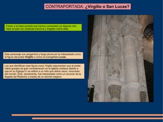 CONTRAPORTADA: ¿Virgilio o San Lucas?
Frente a la triple portada que hemos comentado se dispone otra
triple arcada con estatuas-columna y ángeles sobre ellas.
Este personaje con pergamino y larga pluma se ha interpretado como
la figura del poeta Virgilio o como el evangelista Lucas.
Los que identifican esta figura como Virgilio argumentan que el poeta
había gozado de gran consideración en la Iglesia cristiana debido a
que en su Égloga IV se refiere a un niño que debía nacer, renovador
del mundo. Esto, obviamente, fue interpretado como un anuncio de la
llegada del Redentor a través de un escritor pagano.
 