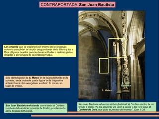 CONTRAPORTADA: San Juan Bautista
S. Juan
Bautista
S. Mateo
San Juan Bautista señalando con el dedo al Cordero
(símbolo del sacrificio y muerte de Cristo), proclamando
así la llegada del Mesías.
Si la identificación de S. Mateo en la figura del fondo es la
correcta, sería probable que la figura de la diapositiva
anterior fuera otro evangelista, es decir, S. Lucas, en
lugar de Virgilio.
Los ángeles que se disponen por encima de las estatuas-
columna cumplirían la función de guardianes de la Gloria y loa a
Dios. Algunos de ellos parecen tener actitudes o realizar gestos
dirigidos a personajes de la portada principal.
San Juan Bautista señala su atributo habitual: el Cordero dentro de un
círculo o disco. “Al día siguiente vio venir a Jesús y dijo : He aquí el
Cordero de Dios, que quita el pecado del mundo.” Juan 1: 29
 