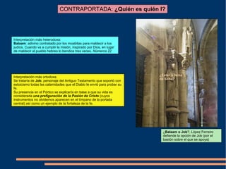 CONTRAPORTADA: ¿Quién es quién I?
¿Balaam o Job?. López Ferreiro
defiende la opción de Job (por el
bastón sobre el que se apoya)
Interpretación más heterodoxa:
Balaam: adivino contratado por los moabitas para maldecir a los
judíos. Cuando va a cumplir la misión, inspirado por Dios, en lugar
de maldecir al pueblo hebreo lo bendice tres veces. Números 22
¿Ester o reina
de Saba?
Interpretación más ortodoxa:
Se trataría de Job, personaje del Antiguo Testamento que soportó con
estoicismo todas las calamidades que el Diablo le envió para probar su
fe.
Su presencia en el Pórtico se explicaría en base a que su vida es
considerada una prefiguración de la Pasión de Cristo (cuyos
instrumentos no olvidemos aparecen en el tímpano de la portada
central) así como un ejemplo de la fortaleza de la fe.
 