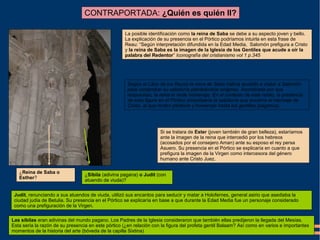 ¿Reina de Saba o
Esther?
¿Sibila (adivina pagana) o Judit (con
atuendo de viuda)?
La posible identificación como la reina de Saba se debe a su aspecto joven y bello.
La explicación de su presencia en el Pórtico podríamos intuirla en esta frase de
Reau: “Según interpretación difundida en la Edad Media, Salomón prefigura a Cristo
y la reina de Saba es la imagen de la Iglesia de los Gentiles que acude a oír la
palabra del Redentor” Iconografía del cristianismo vol 1 p.345
Según el Libro de los Reyes la reina de Saba habría acudido a visitar a Salomón
para comprobar su sabiduría planteándole enigmas. Asombrada por sus
respuestas, la reina le rinde homenaje. En el contexto de este relato, la presencia
de esta figura en el Pórtico simbolizaría la sabiduría que encierra el mensaje de
Cristo, al que rinden pleitesía y homenaje hasta los gentiles (paganos).
Si se tratara de Ester (joven también de gran belleza), estaríamos
ante la imagen de la reina que intercedió por los hebreos
(acosados por el consejero Aman) ante su esposo el rey persa
Asuero. Su presencia en el Pórtico se explicaría en cuanto a que
prefigura la imagen de la Virgen como intercesora del género
humano ante Cristo Juez.
CONTRAPORTADA: ¿Quién es quién II?
Judit, renunciando a sus atuendos de viuda, utilizó sus encantos para seducir y matar a Holofernes, general asirio que asediaba la
ciudad judía de Betulia. Su presencia en el Pórtico se explicaría en base a que durante la Edad Media fue un personaje considerado
como una prefiguración de la Virgen.
Las sibilas eran adivinas del mundo pagano. Los Padres de la Iglesia consideraron que también ellas predijeron la llegada del Mesías.
Esta sería la razón de su presencia en este pórtico (¿en relación con la figura del profeta gentil Balaam? Así como en varios e importantes
momentos de la historia del arte (bóveda de la capilla Sixtina)
 