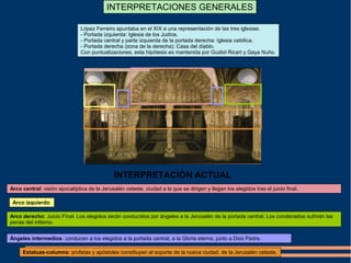 INTERPRETACIONES GENERALES
López Ferreiro apuntaba en el XIX a una representación de las tres iglesias:
- Portada izquierda: Iglesia de los Judíos.
- Portada central y parte izquierda de la portada derecha: Iglesia católica.
- Portada derecha (zona de la derecha): Casa del diablo.
Con puntualizaciones, esta hipótesis es mantenida por Gudiol Ricart y Gaya Nuño.
Arco central: visión apocalíptica de la Jerusalén celeste, ciudad a la que se dirigen y llegan los elegidos tras el juicio final.
Arco izquierdo:
Arco derecho: Juicio Final. Los elegidos serán conducidos por ángeles a la Jerusalén de la portada central. Los condenados sufrirán las
penas del infierno.
Ángeles intermedios: conducen a los elegidos a la portada central, a la Gloria eterna, junto a Dios Padre.
Estatuas-columna: profetas y apóstoles constituyen el soporte de la nueva ciudad, de la Jerusalén celeste.
INTERPRETACIÓN ACTUAL
 