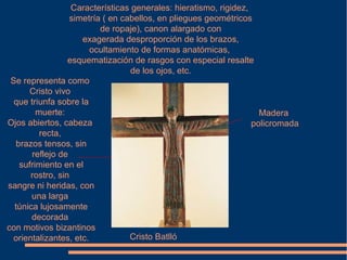 Cristo Batlló
Características generales: hieratismo, rigidez,
simetría ( en cabellos, en pliegues geométricos
de ropaje), canon alargado con
exagerada desproporción de los brazos,
ocultamiento de formas anatómicas,
esquematización de rasgos con especial resalte
de los ojos, etc.
Se representa como
Cristo vivo
que triunfa sobre la
muerte:
Ojos abiertos, cabeza
recta,
brazos tensos, sin
reflejo de
sufrimiento en el
rostro, sin
sangre ni heridas, con
una larga
túnica lujosamente
decorada
con motivos bizantinos
orientalizantes, etc.
Madera
policromada
 