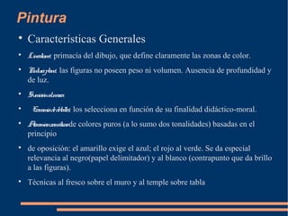 Pintura

Características Generales

Linealismo: primacía del dibujo, que define claramente las zonas de color.

Pinturaplana: las figuras no poseen peso ni volumen. Ausencia de profundidad y
de luz.

Sumisiónalmarco.

Economíadedetalles: los selecciona en función de su finalidad didáctico-moral.

Armoníascromáticasde colores puros (a lo sumo dos tonalidades) basadas en el
principio

de oposición: el amarillo exige el azul; el rojo al verde. Se da especial
relevancia al negro(papel delimitador) y al blanco (contrapunto que da brillo
a las figuras).

Técnicas al fresco sobre el muro y al temple sobre tabla
 