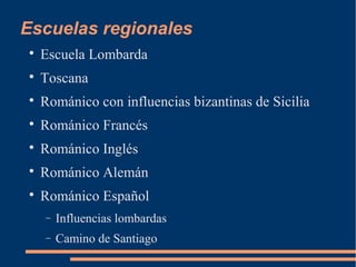 Escuelas regionales

Escuela Lombarda

Toscana

Románico con influencias bizantinas de Sicilia

Románico Francés

Románico Inglés

Románico Alemán

Románico Español
− Influencias lombardas
− Camino de Santiago
 