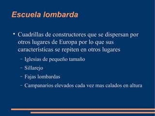 Escuela lombarda

Cuadrillas de constructores que se dispersan por
otros lugares de Europa por lo que sus
características se repiten en otros lugares
− Iglesias de pequeño tamaño
− Sillarejo
− Fajas lombardas
− Campanarios elevados cada vez mas calados en altura
 