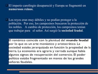  El imperio carolingio desapareció y Europa se fragmentó en
numerosos reinos.
 Los reyes eran muy débiles y no podían proteger a la
población. Por eso, los campesinos buscaron la protección de
los nobles. A cambio de protección, los campesinos tenían
que trabajar para el señor. Así surgió la sociedad feudal.
 