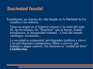 Sociedad feudal
Feudalismo: un sistema de vida basado en la fidelidad de los
vasallos a los señores.
• Tiene su origen en el Imperio romano y la crisis del siglo
III, las invasiones, los “beneficia” que se hacen feudos
hereditarios, la inseguridad reinante…Crisis del mundo
carolingio, invasiones...
• La sociedad es estamental: privilegiados (nobleza y clero)
y no privilegiados (campesinos, libres o siervos, que
trabajan y pagan censos). Así funciona la “ciudad de Dios”
(Adalberón).
 