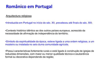 Românico em Portugal
Arquitectura religiosa

•Introduzida em Portugal no início do séc. XII, prevaleceu até finais do séc. XIII;


•Contexto histórico idêntico ao dos outros países europeus, acrescido da
necessidade de afirmação de independência do território;


•Símbolo da espiritualidade da época, esteve ligada a uma ordem religiosa, a um
mosteiro ou instalada no seio duma comunidade agrícola;

•Possui características fortemente rurais e está ligado à construção de igrejas de
reduzidas dimensões, com maior ou menor qualidade técnica e exuberância
formal ou decorativa dependendo da região;
 