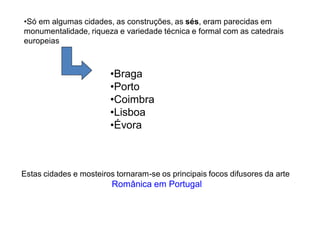 •Só em algumas cidades, as construções, as sés, eram parecidas em
monumentalidade, riqueza e variedade técnica e formal com as catedrais
europeias



                        •Braga
                        •Porto
                        •Coimbra
                        •Lisboa
                        •Évora



Estas cidades e mosteiros tornaram-se os principais focos difusores da arte
                         Românica em Portugal
 