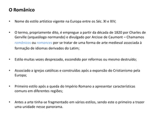 O Românico

•   Nome do estilo artístico vigente na Europa entre os Séc. XI e XIV;

•   O termo, propriamente dito, é empregue a partir da década de 1820 por Charles de
    Gerville (arqueólogo normando) e divulgado por Arcisse de Caumont – Chamamos
    românicos ou romances por se tratar de uma forma de arte medieval associada à
    formação de idiomas derivados do Latim;

•   Estilo muitas vezes desprezado, escondido por reformas ou mesmo destruído;

•   Associado a igrejas católicas e construídas após a expansão do Cristianismo pela
    Europa;

•   Primeiro estilo após a queda do Império Romano a apresentar características
    comuns em diferentes regiões;

•   Antes a arte tinha-se fragmentado em vários estilos, sendo este o primeiro a trazer
    uma unidade nesse panorama.
 