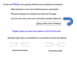 •Ordem de Cluny como grande influência da arquitectura monástica:

        -Mais faustosa e com mais tendência para a ostentação;

        -Pequenas igrejas de mosteiros do Norte de Portugal;

        -Uso de uma única nave com acentuado carácter defensivo;

                                      Igreja usada como fortaleza


          Região sujeita às razias dos árabes no Sul da Península


     Exemplo disso são os contrafortes e as janelas em forma de seteiras




         Voamento simples                          Voamento duplo
 