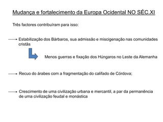 Mudança e fortalecimento da Europa Ocidental NO SÉC.XI

Três factores contribuíram para isso:


   Estabilização dos Bárbaros, sua admissão e miscigenação nas comunidades
   cristãs


                 Menos guerras e fixação dos Húngaros no Leste da Alemanha



   Recuo do árabes com a fragmentação do califado de Córdova;



   Crescimento de uma civilização urbana e mercantil, a par da permanência
   de uma civilização feudal e monástica
 