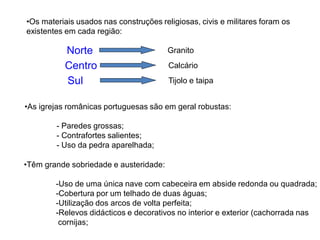 •Os materiais usados nas construções religiosas, civis e militares foram os
existentes em cada região:

          Norte                         Granito
          Centro                        Calcário
          Sul                           Tijolo e taipa


•As igrejas românicas portuguesas são em geral robustas:

        - Paredes grossas;
        - Contrafortes salientes;
        - Uso da pedra aparelhada;

•Têm grande sobriedade e austeridade:

        -Uso de uma única nave com cabeceira em abside redonda ou quadrada;
        -Cobertura por um telhado de duas águas;
        -Utilização dos arcos de volta perfeita;
        -Relevos didácticos e decorativos no interior e exterior (cachorrada nas
         cornijas;
 