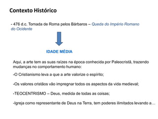Contexto Histórico

- 476 d.c. Tomada de Roma pelos Bárbaros – Queda do Império Romano
do Ocidente




                    IDADE MÉDIA

 Aqui, a arte tem as suas raízes na época conhecida por Paleocristã, trazendo
 mudanças no comportamento humano:
 -O Cristianismo leva a que a arte valorize o espírito;

 -Os valores cristãos vão impregnar todos os aspectos da vida medieval;

 -TEOCENTRISMO – Deus, medida de todas as coisas;

 -Igreja como representante de Deus na Terra, tem poderes ilimitados levando a…
 