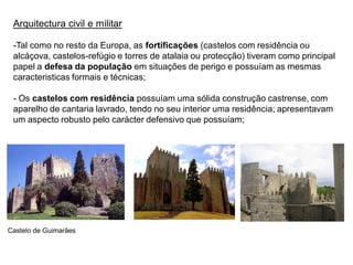 Arquitectura civil e militar

 -Tal como no resto da Europa, as fortificações (castelos com residência ou
 alcáçova, castelos-refúgio e torres de atalaia ou protecção) tiveram como principal
 papel a defesa da população em situações de perigo e possuíam as mesmas
 caracteristicas formais e técnicas;

 - Os castelos com residência possuíam uma sólida construção castrense, com
 aparelho de cantaria lavrado, tendo no seu interior uma residência; apresentavam
 um aspecto robusto pelo carácter defensivo que possuíam;




Castelo de Guimarães
 