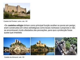 Castelo de Pombal, Leiria, séc. XII

-Os castelos-refúgio tinham como principal função acolher os povos em perigo;
eram construídos em sítios estratégicos como locais rochosos e propícios e não
se encontravam muito afastados das povoações, para que a protecção fosse
quase que imediata;




Castelo de Almourol, séc. XII
 