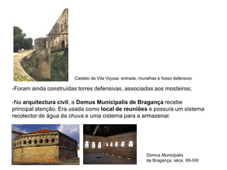 Castelo de Vila Viçosa: entrada, muralhas e fosso defensivo

-Foram ainda construídas torres defensivas, associadas aos mosteiros;

-Na arquitectura civil, a Domus Municipalis de Bragança recebe
principal atenção. Era usada como local de reuniões e possuía um sistema
recolector de água da chuva e uma cisterna para a armazenar.




                                                            Domus Municipalis
                                                            de Bragança, sécs. XII-XIII
 