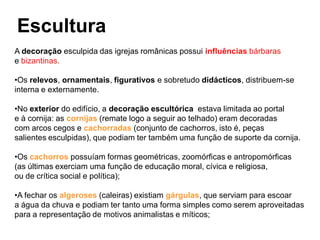 Escultura
A decoração esculpida das igrejas românicas possui influências bárbaras
e bizantinas.

•Os relevos, ornamentais, figurativos e sobretudo didácticos, distribuem-se
interna e externamente.

•No exterior do edifício, a decoração escultórica estava limitada ao portal
e à cornija: as cornijas (remate logo a seguir ao telhado) eram decoradas
com arcos cegos e cachorradas (conjunto de cachorros, isto é, peças
salientes esculpidas), que podiam ter também uma função de suporte da cornija.

•Os cachorros possuíam formas geométricas, zoomórficas e antropomórficas
(as últimas exerciam uma função de educação moral, cívica e religiosa,
ou de crítica social e política);

•A fechar os algeroses (caleiras) existiam gárgulas, que serviam para escoar
a água da chuva e podiam ter tanto uma forma simples como serem aproveitadas
para a representação de motivos animalistas e míticos;
 