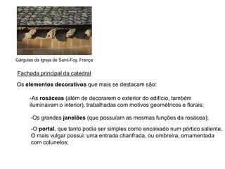 Gárgulas da Igreja de Saint-Foy, França


Fachada principal da catedral
Os elementos decorativos que mais se destacam são:

       -As rosáceas (além de decorarem o exterior do edifício, também
       iluminavam o interior), trabalhadas com motivos geométricos e florais;

       -Os grandes janelões (que possuíam as mesmas funções da rosácea);
       -O portal, que tanto podia ser simples como encaixado num pórtico saliente.
       O mais vulgar possui: uma entrada chanfrada, ou ombreira, ornamentada
       com colunelos;
 