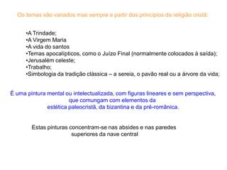 Os temas são variados mas sempre a partir dos princípios da religião cristã:


      •A Trindade;
      •A Virgem Maria
      •A vida do santos
      •Temas apocalípticos, como o Juízo Final (normalmente colocados à saída);
      •Jerusalém celeste;
      •Trabalho;
      •Simbologia da tradição clássica – a sereia, o pavão real ou a árvore da vida;


É uma pintura mental ou intelectualizada, com figuras lineares e sem perspectiva,
                       que comungam com elementos da
              estética paleocristã, da bizantina e da pré-românica.


        Estas pinturas concentram-se nas absides e nas paredes
                        superiores da nave central
 