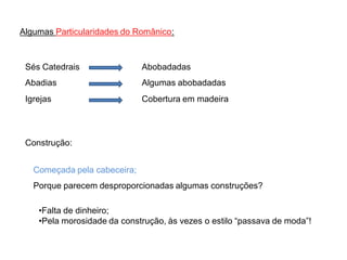 Algumas Particularidades do Românico:



 Sés Catedrais                Abobadadas
 Abadias                      Algumas abobadadas
 Igrejas                      Cobertura em madeira




 Construção:


   Começada pela cabeceira;
   Porque parecem desproporcionadas algumas construções?

    •Falta de dinheiro;
    •Pela morosidade da construção, às vezes o estilo “passava de moda”!
 