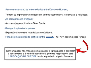-Assumem-se como os intermediários entre Deus e o Homem;

-Tornam-se importantes unidades em termos económicos, intelectuais e religiosos;
-As peregrinações crescem;
-As cruzadas para libertar a Terra Santa;

-Reorganização dos bispados;
-Expansão das ordens monásticas no Ocidente;
-Falta de uma autoridade política central        O PAPA assume essa função




 Sem um poder nas mãos de um único rei, a Igreja passa a controlar
  o pensamento e a vida da época e é a primeira responsável pela
   UNIFICAÇÃO DA EUROPA desde a queda do Império Romano
 