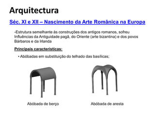 Arquitectura
Séc. XI e XII – Nascimento da Arte Românica na Europa
 -Estrutura semelhante às construções dos antigos romanos, sofreu
 Influências da Antiguidade pagã, do Oriente (arte bizantina) e dos povos
 Bárbaros e da Irlanda
 Principais características:
   • Abóbadas em substituição do telhado das basílicas;




        Abóbada de berço                     Abóbada de aresta
 