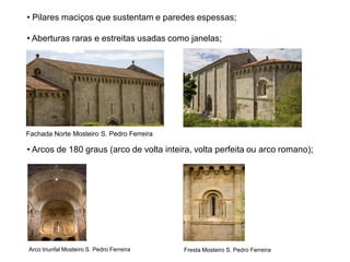 • Pilares maciços que sustentam e paredes espessas;

• Aberturas raras e estreitas usadas como janelas;




Fachada Norte Mosteiro S. Pedro Ferreira

• Arcos de 180 graus (arco de volta inteira, volta perfeita ou arco romano);




Arco triunfal Mosteiro S. Pedro Ferreira   Fresta Mosteiro S. Pedro Ferreira
 