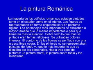 La pintura Románica La mayoría de los edificios románicos estaban pintados tanto en el exterior como en el interior. Las figuras se representaban de forma esquemática y en posturas rígidas. Los personajes más importantes se dibujaban a mayor tamaño que lo menos importantes o para que llamaran mas la atención. Sobre todo lo que más se pintaba eran temas religiosos. Se utilizaban colores intensos. El contorno de las figuras se perfilaba con una gruesa línea negra. En las pinturas no se representaban paisajes de fondo ya que lo más importante que se dibujaba era los personajes. Había tres tipos de pinturas: La pintura moral, la pintura sobre tabla y las miniaturas. 