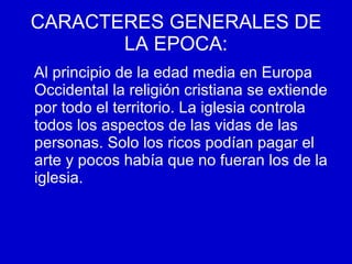 CARACTERES GENERALES DE LA   EPOCA: Al principio de la edad media en Europa Occidental la religión cristiana se extiende por todo el territorio. La iglesia controla todos los aspectos de las vidas de las personas. Solo los ricos podían pagar el arte y pocos había que no fueran los de la iglesia. 
