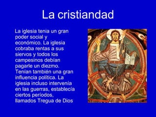La   cristiandad La iglesia tenia un gran poder social y económico. La iglesia cobraba rentas a sus siervos y todos los campesinos debían pagarle un diezmo. Tenían también una gran influencia política. La iglesia incluso intervenía en las guerras, establecía ciertos períodos, llamados Tregua de Dios 