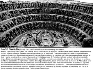 SANTO DOMINGO (Soria). Decoración escultórica en tímpano y arquivoltas.
Alfonso VIII construyó esta iglesia tras casarse, en 1170, con Leonor de Aquitania. La fachada de Notre-Dame de Poitiers sirvió de
modelo, y fueron maestros franceses los que interviniesen en su realización. Cuatro arquivoltas de dovelas ricamente labradas
rodean un tímpano en el que destaca en posición central el pantocrátor en su mandorla oval y los cuatro evangelistas, además de
José y María, completando la escena. Representa la trinidad paternitas: El Padre tiene a Cristo sentado sobre él, en vez de la
Virgen. Los arcos descargan sobre artísticos capiteles soportados por columnas adosadas que, a su vez, descansan en un banco
corrido. En los capiteles se representan escenas del Antiguo Testamento, desde el Génesis hasta la creación de Adán y Eva. En la
arquivolta interior se representan los veinticuatro ancianos del Apocalipsis, todos ellos con instrumentos musicales. La segunda
arquivolta escenifica la matanza de los inocentes, con Herodes aconsejado por un demonio. La tercera arquivolta exhibe varios
acontecimientos evangélicos: Asunción, Visitación, Anunciación, nacimiento de Jesús y adoración de los Magos, etc. Por fin, la
última arquivolta contiene episodios de la Pasión y de la Resurrección.
 