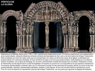 PÓRTICO DE
LA GLORIA




Realizado por el Maestro Mateo entre 1168 y 1188, originalmente estaba policromado. El conjunto pretende ser una representación
de la ciudad celeste, utilizando diferentes símbolos tomados del Apocalipsis de San Juan y de otros textos del Antiguo Testamento.
Está constituido por arcos de medio punto que se corresponden con cada una de las tres naves de la iglesia, sustentados por
gruesos pilares con columnas adosadas. El arco central es el mayor y el único que posee tímpano. Está dividido por una columna
central, el parteluz, con la figura de Santiago. En el centro, el Pantocrátor muestra las heridas de la crucifixión. Rodeando a Cristo,
el Tetramorfos con las figuras de los cuatro Evangelistas. El tímpano se corona con una arquivolta en la que aparecen sentados los
24 ancianos del Apocalipsis, portando cada uno un instrumento musical. En las columnas de la puerta central, así como en las dos
puertas laterales, aparecen representados apóstoles, profetas y otras figuras. El arco de la puerta derecha representa el Juicio
Final. En el de la izquierda se representan escenas del Antiguo Testamento, con los justos que aguardan la llegada del Salvador.
 