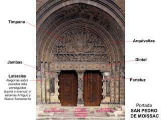 Tímpano



                                                                                       Arquivoltas



                                                                                        Dintel
  Jambas


   Laterales
  Alegorías sobre                                                                     Parteluz
    pecados más
     perseguidos
(lujuria y avaricia) y
 escenas Antiguo y
 Nuevo Testamento

                                                                                        Portada
                                Isaías            Leonas de          San Pedro
                         (Antiguo Testamento)    la revelación
                                                (cruzadas de
                                                                 (Nuevo Testamento)   SAN PEDRO
                                                  dos en dos)                         DE MOISSAC
 