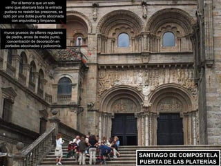 Por el temor a que un solo
 vano que abarcara toda la entrada
 pudiera no resistir las presiones, se
optó por una doble puerta abocinada
     con arquivoltas y tímpanos


muros gruesos de sillares regulares
 de piedra, arcos de medio punto,
 concentración de decoración en
portadas abocinadas y policromía.




                                         SANTIAGO DE COMPOSTELA
                                         SANTIAGO DE COMPOSTELA
                                         PUERTA DE LAS PLATERÍAS
                                          PUERTA DE LAS PLATERÍAS
 