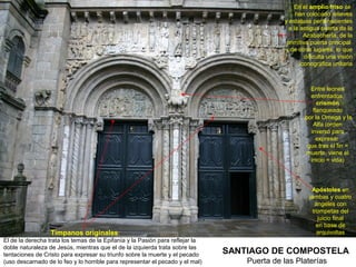 En el amplio friso se
                                                                                                  han colocado relieves
                                                                                             y estatuas pertenecientes
                                                                                               a la antigua puerta de la
                                                                                                      Azabachería, de la
                                                                                              primitiva puerta principal
                                                                                             y de otros lugares, lo que
                                                                                                      dificulta una visión
                                                                                                    iconográfica unitaria



                                                                                                       Entre leones
                                                                                                       enfrentados,
                                                                                                          crismón
                                                                                                        flanqueado
                                                                                                     por la Omega y la
                                                                                                        Alfa (orden
                                                                                                       inverso para
                                                                                                          expresar
                                                                                                      que tras el fin =
                                                                                                     muerte, viene el
                                                                                                       inicio = vida)




                                                                                                        Apóstoles en
                                                                                                       jambas y cuatro
                                                                                                         ángeles con
                                                                                                        trompetas del
                                                                                                           juicio final
                                                                                                          en base de
                  Tímpanos originales:                                                                    arquivoltas
El de la derecha trata los temas de la Epifanía y la Pasión para reflejar la
doble naturaleza de Jesús, mientras que el de la izquierda trata sobre las
tentaciones de Cristo para expresar su triunfo sobre la muerte y el pecado     SANTIAGO DE COMPOSTELA
(uso descarnado de lo feo y lo horrible para representar el pecado y el mal)       Puerta de las Platerías
 