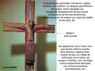 Características generales: hieratismo, rigidez,
                simetría ( en cabellos, en pliegues geométricos
                        de ropaje), canon alargado con
                   exagerada desproporción de los brazos,
                     ocultamiento de formas anatómicas,
                esquematización de rasgos con especial resalte
                                de los ojos, etc.




                                      Madera
                                    policromada



                               Se representa como Cristo vivo
                                 que triunfa sobre la muerte:
                                Ojos abiertos, cabeza recta,
                                 brazos tensos, sin reflejo de
                                 sufrimiento en el rostro, sin
                               sangre ni heridas, con una larga
                                túnica lujosamente decorada
                                    con motivos bizantinos
Cristo Batlló
                                     orientalizantes, etc.
 