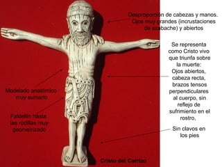 Desproporción de cabezas y manos.
                                Ojos muy grandes (incrustaciones
                                     de azabache) y abiertos

                                              Se representa
                                             como Cristo vivo
                                             que triunfa sobre
                                                la muerte:
                                              Ojos abiertos,
                                              cabeza recta,
                                              brazos tensos
Modelado anatómico                           perpendiculares
   muy sumario                                 al cuerpo, sin
                                                 reflejo de
                                             sufrimiento en el
 Faldellín hasta                                  rostro,
 las rodillas muy
  geometrizado                                 Sin clavos en
                                                  los pies



                     Cristo del Carrizo
 