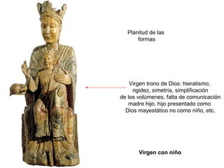 Planitud de las
      formas




    Virgen trono de Dios: hieratismo,
     rigidez, simetría, simplificación
de los volúmenes, falta de comunicación
   madre hijo, hijo presentado como
  Dios mayestático no como niño, etc.




       Virgen con niño
 